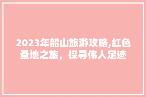 2023年韶山旅游攻略,红色圣地之旅，探寻伟人足迹