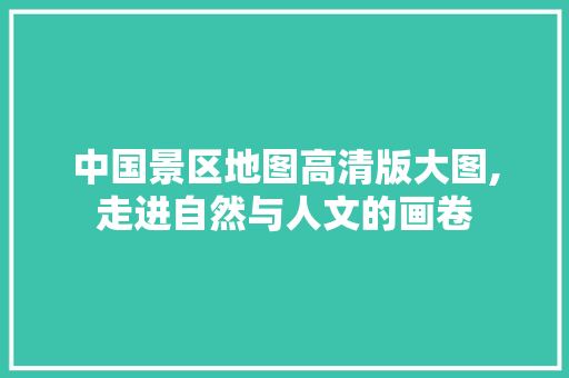 中国景区地图高清版大图,走进自然与人文的画卷