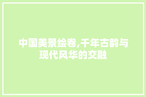 中国美景绘卷,千年古韵与现代风华的交融
