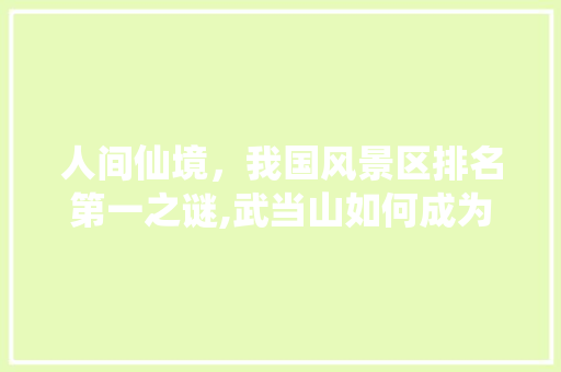人间仙境，我国风景区排名第一之谜,武当山如何成为自然与人文的完美结合体