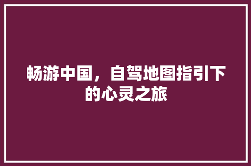 畅游中国，自驾地图指引下的心灵之旅 家居窍门