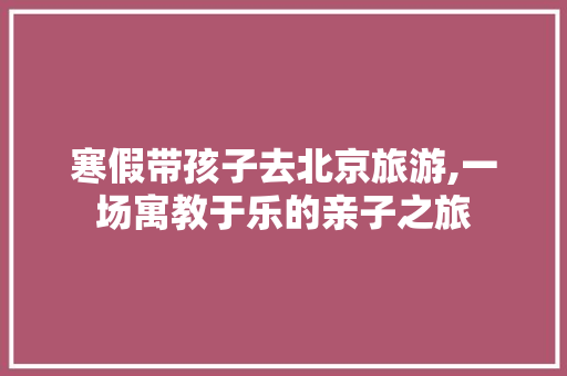 寒假带孩子去北京旅游,一场寓教于乐的亲子之旅