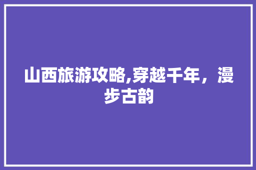 山西旅游攻略,穿越千年，漫步古韵 家居窍门