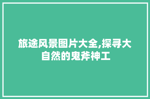 旅途风景图片大全,探寻大自然的鬼斧神工 美食推荐