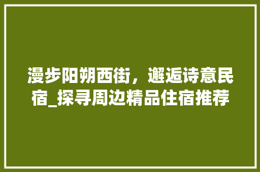 漫步阳朔西街，邂逅诗意民宿_探寻周边精品住宿推荐 美食推荐