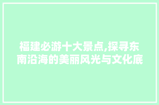 福建必游十大景点,探寻东南沿海的美丽风光与文化底蕴 美食推荐